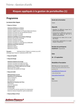 Risques appliqués à la gestion de portefeuilles (1)
Programme
La mesure des risques
• Risque sur Actions
Indicateurs Généraux sur Actions
Indicateur de position sur Actions
Indicateur Supplémentaires sur Produits Optionnels Actions
Indicateur de Risque de Taux (portefeuille Actions)
Indicateur de Risque de Change
Indicateur de Risque de Spread
Indicateurs spécifiques aux activités d’Arbitrage
Définition des activités d’arbitrage
Indicateur de Risque de Base
Indicateur de Risque de Tracking
Indicateur de Risques sur Arbitrages lors d’OPE/OPA
Indicateurs particuliers (Actions)
Méthode du delta
Méthode du deposit
Méthode de la prime
Exemples : Arbitrage Actions / Options sur Actions ou sur OC
Arbitrage Cash / Futures et opérations d’OPE / OPA
• Risque de liquidité
• Risque de Change
Indicateurs Généraux de change
Indicateur de Risque de Change Intra-Day
Indicateur de Risque de Change Over-Night
Indicateurs sur Produits Optionnels de Change
Matrices de Worst-Cases
Déformation de volatilité de Change
• Risque de Crédit
Méthode Risque Courant
Expositions sur Contreparties
Add-on forfaitaires
Add-on calculés
Cas Particuliers
Expositionsur Emetteurs de Titres
Présentation
Calcul de l’exposition
Compensation
Contexte légal
Les produits de marchés autorisés à la compensation
Calcul du montant d’exposition après compensation
• Risque juridique et fiscal
Thème : Gestion d’actifs
87
Durée de la formation
2 jours
Objectifs
• Identifier les différents risques de la
gestion de portefeuilles
• Comprendre les différentes sources et
mesures du risque au sein de la
Gestion de portefeuille
• Comprendre les enjeux liés au suivi
des risques
• Comprendre l’optimisation du couple
Risques / Rendement
Nombre de participants
maximum : 8 personnes
Date
26 - 27 septembre
Modalités d’inscription
900 € Net par jour et par personne
Prestation de formation professionnelle continue
exonérée de TVA
contact@actions-finance.com
+ 33 1 47 20 37 30
www.actions-finance.com
Lieu
Paris Centre
 