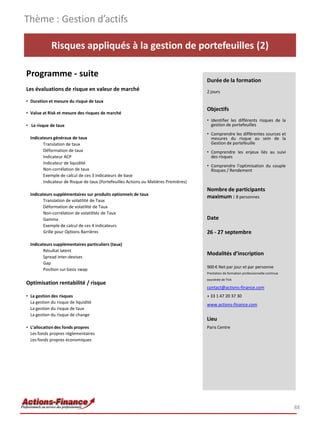 Risques appliqués à la gestion de portefeuilles (2)
Programme - suite
Les évaluations de risque en valeur de marché
• Duration et mesure du risque de taux
• Value at Risk et mesure des risques de marché
• Le risque de taux
Indicateurs généraux de taux
Translation de taux
Déformation de taux
Indicateur ACP
Indicateur de liquidité
Non-corrélation de taux
Exemple de calcul de ces 3 indicateurs de base
Indicateur de Risque de taux (Portefeuilles Actions ou Matières Premières)
Indicateurs supplémentaires sur produits optionnels de taux
Translation de volatilité de Taux
Déformation de volatilité de Taux
Non-corrélation de volatilités de Taux
Gamma
Exemple de calcul de ces 4 indicateurs
Grille pour Options Barrières
Indicateurs supplémentaires particuliers (taux)
Résultat latent
Spread inter-devises
Gap
Position sur basis swap
Optimisation rentabilité / risque
• La gestion des risques
La gestion du risque de liquidité
La gestion du risque de taux
La gestion du risque de change
• L’allocation des fonds propres
Les fonds propres réglementaires
Les fonds propres économiques
Thème : Gestion d’actifs
88
Durée de la formation
2 jours
Objectifs
• Identifier les différents risques de la
gestion de portefeuilles
• Comprendre les différentes sources et
mesures du risque au sein de la
Gestion de portefeuille
• Comprendre les enjeux liés au suivi
des risques
• Comprendre l’optimisation du couple
Risques / Rendement
Nombre de participants
maximum : 8 personnes
Date
26 - 27 septembre
Modalités d’inscription
900 € Net par jour et par personne
Prestation de formation professionnelle continue
exonérée de TVA
contact@actions-finance.com
+ 33 1 47 20 37 30
www.actions-finance.com
Lieu
Paris Centre
 