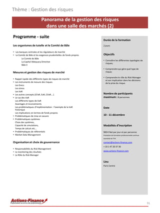 Panorama de la gestion des risques
dans une salle des marchés (2)
Programme - suite
Les organismes de tutelle et le Comité de Bâle
• Les banques centrales et les régulateurs de marché
• Le Comité de Bâle et les exigences prudentielles de fonds propres
Le Comité de Bâle
La Capital Adequacy Directive
Bâle II
Mesures et gestion des risques de marché
• Rappel rapide des différents types de risques de marché
• Les instruments de mesure des risques
Les Grecs
Les stress
Les VaR
• Les autres concepts (CFaR, EaR, CVaR....)
• Le cas des VaR
Les différents types de VaR
Avantages et inconvénients
Les problématiques d’implémentation : l’exemple de la VaR
historique
Les implications en termes de fonds propres
• Problématiques de mise en oeuvre
• Problématiques systèmes
Choix des systèmes,
Capacité de simulations,
Temps de calculs etc...
• Problématiques de référentiels
• Market Data Management
Organisation et choix de gouvernance
• Responsabilités du Risk Management
• Le monitoring des résultats
• Le Rôle du Risk Manager
Thème : Gestion des risques
91
Durée de la formation
2 jours
Objectifs
• Connaître les différentes typologies de
risques;
• Comprendre qui gère quel type de
risque;
• Comprendre le rôle du Risk Manager
et son implication dans les décisions
de la prise du risque.
Nombre de participants
maximum : 8 personnes
Date
10 - 11 décembre
Modalités d’inscription
900 € Net par jour et par personne
Prestation de formation professionnelle continue
exonérée de TVA
contact@actions-finance.com
+ 33 1 47 20 37 30
www.actions-finance.com
Lieu
Paris Centre
 