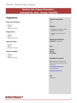 Gestion des risques financiers :
contrepartie, taux, change, liquidité
Programme
Risque de contrepartie
• Définition
• Mesure
• Couverture du risque
Risque de taux
• Définition
• Mesure
• Couverture du risque
Risque de change
• Définition
• Mesure
• Couverture du risque
Risque de liquidité
• Définition
• Mesure
• Couverture du risque
92
Durée de la formation
1 jour
Objectifs
• Comprendre les différents risques
supportés par une banque;
• Apprendre à les mesurer et à se
couvrir
Nombre de participants
maximum : 8 personnes
Date
20 mars
26 juin
23 octobre
Modalités d’inscription
900 € Net par jour et par personne
Prestation de formation professionnelle continue
exonérée de TVA
contact@actions-finance.com
+ 33 1 47 20 37 30
www.actions-finance.com
Lieu
Paris Centre
Thème : Gestion des risques
 