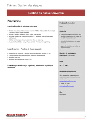 Gestion du risque souverain
Programme
Première journée : la politique monétaire
• Montrer en quoi les « Fiat currencies » comme l’USD se distinguent de l’Euro ce qui
a un impact pour le risque souverain
• Aborder la Modern Monetary Theory (cf site Pragcap.com)
• Décrire les impacts des interventions de la BCE / rachats de titres périphériques
(stérilisation)
• Détailler la mécanique d’accumulation des réserves de change
• Pourquoi le Quantitative easing n’a pas consisté à faire du money printing
Seconde journée : l’analyse du risque souverain
• Quelles sont les métriques à observer, les limites des ratios de dette sur PIB
• L’importance des ratios d’endettement globaux vs dette publique
• Le cas des Etats-Unis
• Le cas des pays membres de la zone Euro
Cas historique de défaut (ex Argentine), en lien avec la politique
monétaire
94
Durée de la formation
2 jours
Objectifs
• Comprendre le fonctionnement de la
politique monétaire et son impact sur
les états financiers des pays
• Connaître les indicateurs du risque
souverain
• Apprendre à anticiper et évaluer le
risque souverain
Nombre de participants
maximum : 8 personnes
Date
26 - 27 mars
Modalités d’inscription
900 € Net par jour et par personne
Prestation de formation professionnelle continue
exonérée de TVA
contact@actions-finance.com
+ 33 1 47 20 37 30
www.actions-finance.com
Lieu
Paris Centre
Thème : Gestion des risques
 