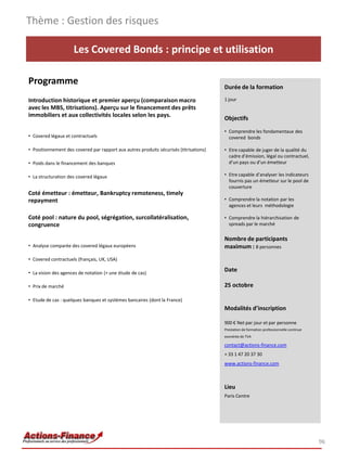 Les Covered Bonds : principe et utilisation
Programme
Introduction historique et premier aperçu (comparaison macro
avec les MBS, titrisations). Aperçu sur le financement des prêts
immobiliers et aux collectivités locales selon les pays.
• Covered légaux et contractuels
• Positionnement des covered par rapport aux autres produits sécurisés (titrisations)
• Poids dans le financement des banques
• La structuration des covered légaux
Coté émetteur : émetteur, Bankruptcy remoteness, timely
repayment
Coté pool : nature du pool, ségrégation, surcollatéralisation,
congruence
• Analyse comparée des covered légaux européens
• Covered contractuels (français, UK, USA)
• La vision des agences de notation (+ une étude de cas)
• Prix de marché
• Etude de cas : quelques banques et systèmes bancaires (dont la France)
96
Durée de la formation
1 jour
Objectifs
• Comprendre les fondamentaux des
covered bonds
• Etre capable de juger de la qualité du
cadre d’émission, légal ou contractuel,
d’un pays ou d’un émetteur
• Etre capable d’analyser les indicateurs
fournis pas un émetteur sur le pool de
couverture
• Comprendre la notation par les
agences et leurs méthodologie
• Comprendre la hiérarchisation de
spreads par le marché
Nombre de participants
maximum : 8 personnes
Date
25 octobre
Modalités d’inscription
900 € Net par jour et par personne
Prestation de formation professionnelle continue
exonérée de TVA
contact@actions-finance.com
+ 33 1 47 20 37 30
www.actions-finance.com
Lieu
Paris Centre
Thème : Gestion des risques
 