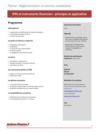 IFRS et instruments financiers : principes et application
Programme
Cadre général
• L’organisation du référentiel et les évolutions attendues
• Les principales exclusions d’IAS 39
• La notion de juste valeur
Les prêts et créances / emprunts
• Principales problématiques
• Classification
• La notion de Taux d’Intérêt Effectif
• Les sorties de bilan
• La renégociation des passifs financiers
Les titres
• Classification / Dépréciations
• Exemples d’impacts sur les états financiers
• Juste Valeur sur option
Les instruments dérivés en IFRS
• Rappel sur le fonctionnement des dérivés
• Les dérivés en IFRS
Les dérivés incorporés
• Le concept de dérivé incorporé
• Les dérivés incorporés dans les contrats de type «action»
• Les dérivés incorporés dans les contrats «dette»
La comptabilité de couverture
• Qualification d’une opération de couverture
• La comptabilité de couverture – les bases
Thème : Réglementation et normes comptables
97
Durée de la formation
1 jour
Objectifs
• Appréhender les principales notions
des normes comptables IFRS relatives
aux instruments financiers (IAS 39);
• Approfondir le traitement des
produits dérivés en IFRS : dérivé
incorporé, comptabilité de
couverture.
Nombre de participants
maximum : 8 personnes
Date
8 février
28 juin
12 décembre
Modalités d’inscription
900 € Net par jour et par personne
Prestation de formation professionnelle continue
exonérée de TVA
contact@actions-finance.com
+ 33 1 47 20 37 30
www.actions-finance.com
Lieu
Paris Centre
 