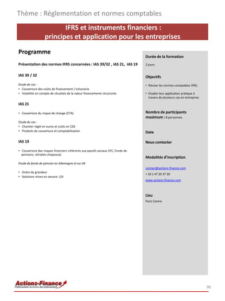 IFRS et instruments financiers :
principes et application pour les entreprises
Programme
Présentation des normes IFRS concernées : IAS 39/32 , IAS 21, IAS 19
IAS 39 / 32
Etude de cas :
• Couverture des coûts de financement / trésorerie
• Volatilité en compte de résultats de la valeur financements structurés
IAS 21
• Couverture du risque de change (CTA)
Etude de cas :
• Chantier réglé en euros et coûts en CZK
• Produits de couverture et comptabilisation
IAS 19
• Couverture des risques financiers inhérents aux passifs sociaux (IFC, Fonds de
pensions, retraites chapeaux)
Etude de fonds de pension en Allemagne et au UK
• Ordre de grandeur
• Solutions mises en oeuvre: LDI
Thème : Réglementation et normes comptables
98
Durée de la formation
2 jours
Objectifs
• Réviser les normes comptables IFRS;
• Etudier leur application pratique à
travers de plusieurs cas en entreprise
Nombre de participants
maximum : 8 personnes
Date
Nous contacter
Modalités d’inscription
contact@actions-finance.com
+ 33 1 47 20 37 30
www.actions-finance.com
Lieu
Paris Centre
 