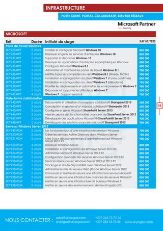 NOUS CONTACTER :
sales@skylogsa.com +237 243 73 77 06
skylogsa@skylogsa.com +237 233 43 73 36 www.skylogsa.com
18
Réf.
Poste de travail Windows
SKY929MPT
SKY930MPT
SKY931MPT
SKY932MPT
SKY933MPT
SKY934MPT
SKY935MPT
SKY936MPT
SKY937MPT
SKY939MPT
SKY940MPT
SKY941MPT
Plate-forme collaborative
SKY942MPF
SKY943MPF
SKY945MPF
SKY946MPF
SKY947MPF
SKY948MPF
Serveurs Windows Server 2012
SKY949MSW
SKY950MSW
SKY951MSW
SKY952MSW
SKY953MSW
SKY954MSW
SKY928MSW
SKY928MSW
SKY928MSW
SKY928MSW
SKY928MSW
SKY928MSW
SKY928MSW
SKY928MSW
Intitulé du stage
Windows 10
Déployer et gérer les services d’entreprise Windows 10
Supporter et dépanner Windows 10
Déployer les applications d’entreprise et périphériques Windows
Windows 8.1
Administrer et maintenir les postes de travail Windows 8.1
Mettre à jour ses compétences vers Windows 8.1 (Niveau MCSA)
Windows 7
Windows 7 (débutants)
Windows 7
Dépanner et supporter les utilisateurs Windows 7
Windows 7 : Support avancé
Découverte et utilisation d’un espace collaboratif Sharepoint 2013
Conception et gestion d’un espace collaboratif Sharepoint 2013
SharePoint Server 2013
Mise en œuvre des fonctionnalités avancées de SharePoint Server 2013
Développer des applications Microsoft® SharePoint® Server 2013
Développer des solutions avancées Microsoft Sharepoint 2013
Les fondamentaux d’une infrastructure serveurs Windows
Gérer les services Active Directory dans Windows Server
Mise à jour des compétences d’administrateur sur Windows
Server 2012 R2
Déployer Windows Server
Administrer Microsoft Windows Server 2012 R2
Services réseaux avec Windows Server 2012 et 2012 R2
Stockage et Haute-Disponibilité avec Windows Server 2012
Administrer le rôle du serveur Web (IIS) de Windows Server 2012
Concevoir et mettre en œuvre une infrastructure serveur Microsoft
Mettre en œuvre une infrastructure avancée de serveurs Microsoft
Mettre en œuvre une infrastructure de bureaux Windows 8
Mettre en œuvre des environnements de travail applicatifs
XAF HT/PERS
850 000
850 000
800 000
800 000
800 000
700 000
900 000
850 000
750 000
900 000
850 000
700 000
600 000
650 000
850 000
900 000
900 000
900 000
700 000
750 000
900 000
800 000
850 000
850 000
900 000
850 000
850 000
900 000
900 000
850 000
800 000
800 000
MICROSOFT
Durée
5 Jours
5 Jours
5 Jours
5 Jours
5 Jours
5 Jours
5 Jours
5 Jours
5 Jours
5 Jours
5 Jours
4 Jours
2 Jours
3 Jours
5 Jours
5 Jours
5 Jours
5 Jours
5 Jours
5 Jours
5 Jours
4 Jours
5 Jours
5 Jours
5 Jours
5 Jours
5 Jours
5 Jours
5 Jours
5 Jours
5 Jours
5 Jours
INFRASTRUCTURE
POSTE CLIENT, PORTAIL COLLABORATIF, SERVEUR RÉSEAUX
 