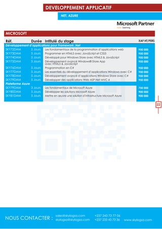 NOUS CONTACTER :
sales@skylogsa.com +237 243 73 77 06
skylogsa@skylogsa.com +237 233 43 73 36 www.skylogsa.com
22
Réf.
Développement d’applications pour Framework .Net
SKY72DAM
SKY73DAM
SKY74DAM
SKY75DAM
SKY76DAM
SKY77DAM
SKY78DAM
SKY79DAM
Plateforme Azure
SKY79DAM
SKY80DAM
SKY81DAM
Intitulé du stage
Les fondamentaux de la programmation d’applications web
Programmer en HTML5 avec JavaScript et CSS3
Développé pour Windows Store avec HTML5 & JavaScript
Développement avancé Windows® Store App
avec HTML5 & JavaScript
Programmation en C#
Les essentiels du développement d’applications Windows avec C#
Développement avancé d’applications Windows Store avec C#
Développer des applications Web ASP.Net MVC 4
Les fondamentaux de Microsoft Azure
Développer les solutions Microsoft Azure
Mettre en œuvre une solution d’infrastructure Microsoft Azure
XAF HT/PERS
950 000
950 000
950 000
950 000
950 000
950 000
950 000
950 000
750 000
900 000
900 000
MICROSOFT
Durée
5 Jours
5 Jours
5 Jours
5 Jours
5 Jours
5 Jours
5 Jours
5 Jours
3 Jours
5 Jours
5 Jours
DEVELOPPEMENT APPLICATIF
NET, AZURE
 
