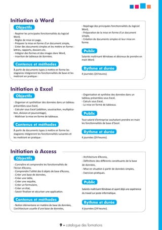 9 - catalogue des formations
Objectifs
- Connaître et comprendre les fonctionnalités de
l’écran d’Access,
- Comprendre l’utilité des 6 objets de base d’Access,
- Créer une base de données,
- Créer une table,
- Créer une requête,
- Créer un formulaire,
- Créer un état,
- Savoir finaliser et sécuriser une application.
Contenus et méthodes
- Notion élémentaire en matière de base de données,
L’architecture usuelle d’une base de données,
- Architecture d’Access,
- Définitions des différents constituants de la base
de données,
- Mise en situation à partir de données simples,
- Exercices pratiques.
Public
Salariés maîtrisant Windows et ayant déjà une expérience
du travail sur poste informatique.
Rythme et durée
4 journées (24 heures).
Objectifs
- Repérer les principales fonctionnalités du logiciel
Word,
- Règles de mise en page,
- Préparer la mise en forme d’un document simple,
- Créer des documents simples et les mettre en forme :
lettres, rapports, dossiers etc.
- Intégrer des formes et des images dans Word,
- Insertion de tableaux de données.
Contenus et méthodes
À partir de documents types à mettre en forme les
stagiaires intégreront les fonctionnalités de base et les
mettront en pratique :
- Repérage des principales fonctionnalités du logiciel
Word,
- Préparation de la mise en forme d’un document
simple,
- Création de documents simples et leur mise en
forme.
Public
Salariés maîtrisant Windows et désireux de prendre en
main Word.
Rythme et durée
4 journées (24 heures).
Initiation à Word
Initiation à Access
Objectifs
- Organiser et synthétiser des données dans un tableau
présentées sous Excel,
- Calculer sous Excel (addition, soustraction, multiplica-
tion, division et pourcentage),
- Maîtriser la mise en forme de tableaux.
Contenus et méthodes
À partir de documents types à mettre en forme les
stagiaires intégreront les fonctionnalités suivantes et
les mettront en pratique :
- Organisation et synthèse des données dans un
tableau présentées sous Excel,
- Calculs sous Excel,
- La mise en forme de tableaux.
Public
Tout salarié d’entreprise souhaitant prendre en main
les fonctionnalités de base d’Excel.
Rythme et durée
4 journées (24 heures).
Initiation à Excel
 