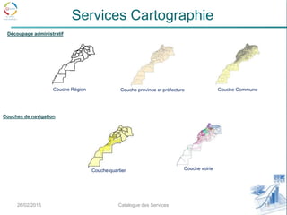 26/02/2015 10Catalogue des Services
Services Cartographie
Couche voirie
Couche province et préfecture Couche CommuneCouche Région
Couche quartier
Découpage administratif
Couches de navigation
 