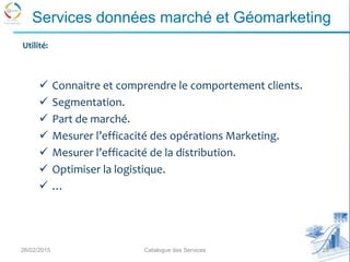 26/02/2015 20Catalogue des Services
Services données marché et Géomarketing
 Connaitre et comprendre le comportement clients.
 Segmentation.
 Part de marché.
 Mesurer l’efficacité des opérations Marketing.
 Mesurer l’efficacité de la distribution.
 Optimiser la logistique.
 …
Utilité:
 