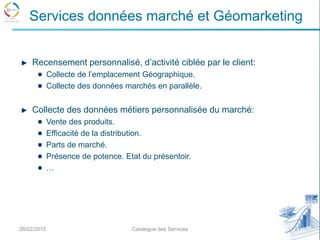 Recensement personnalisé, d’activité ciblée par le client:
Collecte de l’emplacement Géographique.
Collecte des données marchés en parallèle.
Collecte des données métiers personnalisée du marché:
Vente des produits.
Efficacité de la distribution.
Parts de marché.
Présence de potence. Etat du présentoir.
…
26/02/2015 21Catalogue des Services
Services données marché et Géomarketing
 