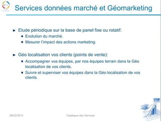 Etude périodique sur la base de panel fixe ou rotatif:
Evolution du marché.
Mesurer l’impact des actions marketing.
Géo localisation vos clients (points de vente):
Accompagner vos équipes, par nos équipes terrain dans la Géo
localisation de vos clients.
Suivre et superviser vos équipes dans la Géo localisation de vos
clients.
26/02/2015 22Catalogue des Services
Services données marché et Géomarketing
 