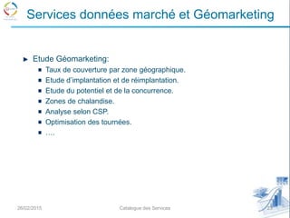 Etude Géomarketing:
Taux de couverture par zone géographique.
Etude d’implantation et de réimplantation.
Etude du potentiel et de la concurrence.
Zones de chalandise.
Analyse selon CSP.
Optimisation des tournées.
….
26/02/2015 23Catalogue des Services
Services données marché et Géomarketing
 