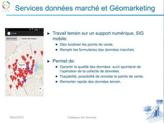 Travail terrain sur un support numérique, SIG
mobile:
Géo localiser les points de vente.
Remplir les formulaires des données marchés.
Permet de:
Garantir la qualité des données: suivi spontané de
l’opération de la collecte de données.
Traçabilité, possibilité de revisiter le points de vente.
Remonter rapide des données terrain.
26/02/2015 24Catalogue des Services
Services données marché et Géomarketing
 