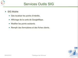 SIG Mobile
Géo localiser les points d’intérêts.
Affichage de la carte de GoogleMaps.
Modifier les points existants.
Remplir des formulaires et des fiches clients.
26/02/2015 27Catalogue des Services
Services Outils SIG
 