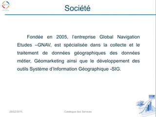 Fondée en 2005, l’entreprise Global Navigation
Etudes –GNAV, est spécialisée dans la collecte et le
traitement de données géographiques des données
métier, Géomarketing ainsi que le développement des
outils Système d’Information Géographique -SIG.
26/02/2015 3Catalogue des Services
Société
 
