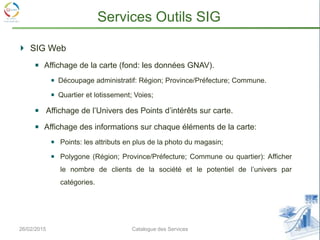 26/02/2015 30Catalogue des Services
Services Outils SIG
SIG Web
Affichage de la carte (fond: les données GNAV).
Découpage administratif: Région; Province/Préfecture; Commune.
Quartier et lotissement; Voies;
Affichage de l’Univers des Points d’intérêts sur carte.
Affichage des informations sur chaque éléments de la carte:
Points: les attributs en plus de la photo du magasin;
Polygone (Région; Province/Préfecture; Commune ou quartier): Afficher
le nombre de clients de la société et le potentiel de l’univers par
catégories.
 