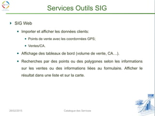 26/02/2015 31Catalogue des Services
Services Outils SIG
SIG Web
Importer et afficher les données clients:
Points de vente avec les coordonnées GPS;
Ventes/CA.
Affichage des tableaux de bord (volume de vente, CA…).
Recherches par des points ou des polygones selon les informations
sur les ventes ou des informations liées au formulaire. Afficher le
résultat dans une liste et sur la carte.
 
