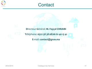 26/02/2015 Catalogue des Services 41
Contact
Directeur Général: M. Fayçal CHRAIBI
Téléphone: 0522 58 38 08/06 61 40 15 41
E-mail: contact@gnav.ma
 