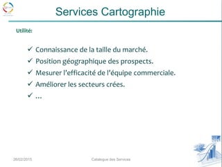  Connaissance de la taille du marché.
 Position géographique des prospects.
 Mesurer l’efficacité de l’équipe commerciale.
 Améliorer les secteurs crées.
 …
26/02/2015 6Catalogue des Services
Services Cartographie
Utilité:
 