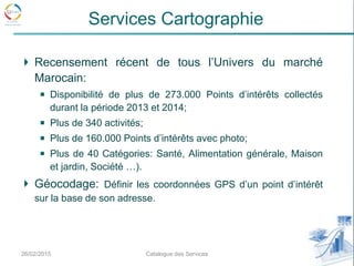 Recensement récent de tous l’Univers du marché
Marocain:
Disponibilité de plus de 273.000 Points d’intérêts collectés
durant la période 2013 et 2014;
Plus de 340 activités;
Plus de 160.000 Points d’intérêts avec photo;
Plus de 40 Catégories: Santé, Alimentation générale, Maison
et jardin, Société …).
Géocodage: Définir les coordonnées GPS d’un point d’intérêt
sur la base de son adresse.
26/02/2015 7Catalogue des Services
Services Cartographie
 