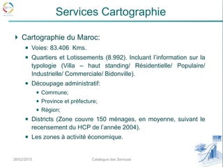 Cartographie du Maroc:
Voies: 83.406 Kms.
Quartiers et Lotissements (8.992). Incluant l’information sur la
typologie (Villa – haut standing/ Résidentielle/ Populaire/
Industrielle/ Commerciale/ Bidonville).
Découpage administratif:
Commune;
Province et préfecture;
Région;
Districts (Zone couvre 150 ménages, en moyenne, suivant le
recensement du HCP de l’année 2004).
Les zones à activité économique.
26/02/2015 8Catalogue des Services
Services Cartographie
 