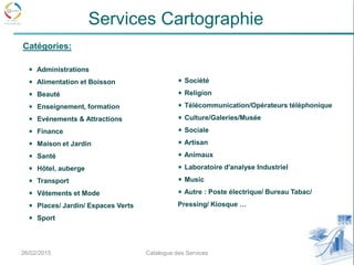26/02/2015 9Catalogue des Services
Services Cartographie
Administrations
Alimentation et Boisson
Beauté
Enseignement, formation
Evénements & Attractions
Finance
Maison et Jardin
Santé
Hôtel, auberge
Transport
Vêtements et Mode
Places/ Jardin/ Espaces Verts
Sport
Société
Religion
Télécommunication/Opérateurs téléphonique
Culture/Galeries/Musée
Sociale
Artisan
Animaux
Laboratoire d'analyse Industriel
Music
Autre : Poste électrique/ Bureau Tabac/
Pressing/ Kiosque …
Catégories:
 