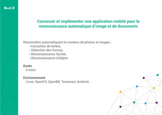 Concevoir et implémenter une application mobile pour la
reconnaissance automatique d’image et de documents
Reconnaître automatiquent le contenu de photos et images :
• Extraction de textes,
• Détection des formes,
• Reconnaissance faciale,
• Reconnaissance d’objets.
Durée
6 mois.
Environnement
Linux, OpenCV, OpenBR, Tesseract, Android.
SUJET 2
 