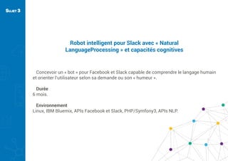 Robot intelligent pour Slack avec « Natural
LanguageProcessing » et capacités cognitives
Concevoir un « bot » pour Facebook et Slack capable de comprendre le langage humain
et orienter l’utilisateur selon sa demande ou son « humeur ».
Durée
6 mois.
Environnement
Linux, IBM Bluemix, APIs Facebook et Slack, PHP/Symfony3, APIs NLP.
SUJET 3
 