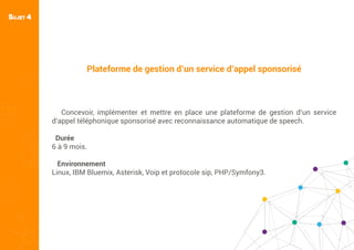 Plateforme de gestion d’un service d’appel sponsorisé
Concevoir, implémenter et mettre en place une plateforme de gestion d’un service
d’appel téléphonique sponsorisé avec reconnaissance automatique de speech.
Durée
6 à 9 mois.
Environnement
Linux, IBM Bluemix, Asterisk, Voip et protocole sip, PHP/Symfony3.
SUJET 4
 