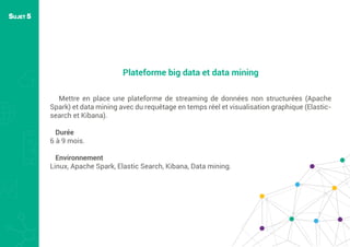 Plateforme big data et data mining
Mettre en place une plateforme de streaming de données non structurées (Apache
Spark) et data mining avec du requêtage en temps réel et visualisation graphique (Elastic-
search et Kibana).
Durée
6 à 9 mois.
Environnement
Linux, Apache Spark, Elastic Search, Kibana, Data mining.
SUJET 5
 