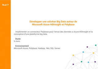 Développer une solution Big Data autour de
Microsoft Azure HDInsight et Polybase
Implémenter un connecteur Polybase pour l’envoi des données à Azure HDInsight et la
conception d’une plateforme big data.
Durée
6 mois.
Environnement
Microsoft Azure, Polybase, Hadoop, .Net, SQL Server.
SUJET 7
 