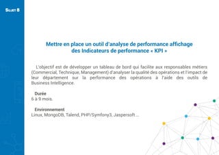 Mettre en place un outil d’analyse de performance afﬁchage
des Indicateurs de performance « KPI »
L’objectif est de développer un tableau de bord qui facilite aux responsables métiers
(Commercial, Technique, Management) d’analyser la qualité des opérations et l’impact de
leur département sur la performance des opérations à l’aide des outils de
Business Intelligence.
Durée
6 à 9 mois.
Environnement
Linux, MongoDB, Talend, PHP/Symfony3, Jaspersoft …
SUJET 8
 