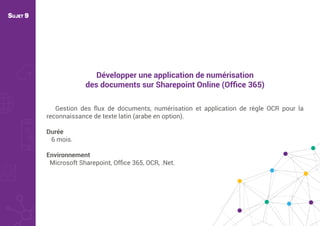 Développer une application de numérisation
des documents sur Sharepoint Online (Ofﬁce 365)
Gestion des flux de documents, numérisation et application de règle OCR pour la
reconnaissance de texte latin (arabe en option).
Durée
6 mois.
Environnement
Microsoft Sharepoint, Ofﬁce 365, OCR, .Net.
SUJET 9
 