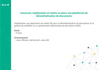 Concevoir, implémenter et mettre en place une plateforme de
dématérialisation de documents
Implémenter une application de métier RH pour la dématérialisation de documents et la
gestion de workflow sur un gestionnaire éléctronique de documents (GED).
Durée
6 mois.
Environnement
Linux, Alfresco, Spring Surf, Java/JEE.
SUJET 10
 