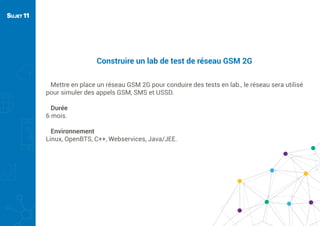 Construire un lab de test de réseau GSM 2G
Mettre en place un réseau GSM 2G pour conduire des tests en lab., le réseau sera utilisé
pour simuler des appels GSM, SMS et USSD.
Durée
6 mois.
Environnement
Linux, OpenBTS, C++, Webservices, Java/JEE.
SUJET 11
 