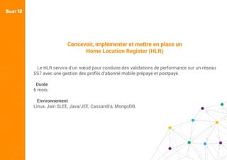 SUJET 12
Concevoir, implémenter et mettre en place un
Home Location Register (HLR)
Le HLR servira d’un nœud pour conduire des validations de performance sur un réseau
SS7 avec une gestion des proﬁls d’abonné mobile prépayé et postpayé.
Durée
6 mois.
Environnement
Linux, Jain SLEE, Java/JEE, Cassandra, MongoDB.
 