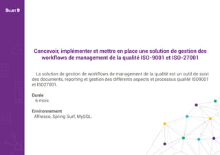 Concevoir, implémenter et mettre en place une solution de gestion des
workflows de management de la qualité ISO-9001 et ISO-27001
La solution de gestion de workflows de management de la qualité est un outil de suivi
des documents, reporting et gestion des différents aspects et processus qualité ISO9001
et ISO27001.
Durée
6 mois.
Environnement
Alfresco, Spring Surf, MySQL.
SUJET 9
 