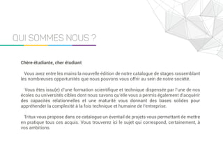 Qui Sommes Nous ?
Chère étudiante, cher étudiant
Vous avez entre les mains la nouvelle édition de notre catalogue de stages rassemblant
les nombreuses opportunités que nous pouvons vous offrir au sein de notre société.
Vous êtes issu(e) d’une formation scientiﬁque et technique dispensée par l’une de nos
écoles ou universités cibles dont nous savons qu’elle vous a permis également d’acquérir
des capacités relationnelles et une maturité vous donnant des bases solides pour
appréhender la complexité à la fois technique et humaine de l’entreprise.
Tritux vous propose dans ce catalogue un éventail de projets vous permettant de mettre
en pratique tous ces acquis. Vous trouverez ici le sujet qui correspond, certainement, à
vos ambitions.
 