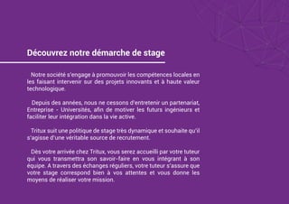 Découvrez notre démarche de stage
Notre société s’engage à promouvoir les compétences locales en
les faisant intervenir sur des projets innovants et à haute valeur
technologique.
Depuis des années, nous ne cessons d’entretenir un partenariat,
Entreprise - Universités, aﬁn de motiver les futurs ingénieurs et
faciliter leur intégration dans la vie active.
Tritux suit une politique de stage très dynamique et souhaite qu’il
s’agisse d’une véritable source de recrutement.
Dès votre arrivée chez Tritux, vous serez accueilli par votre tuteur
qui vous transmettra son savoir-faire en vous intégrant à son
équipe. A travers des échanges réguliers, votre tuteur s’assure que
votre stage correspond bien à vos attentes et vous donne les
moyens de réaliser votre mission.
 
