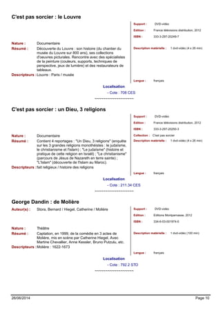 C'est pas sorcier : le Louvre 
Support : DVD-vidéo 
Edition : France télévisions distribution, 2012 
ISBN : 333-3-297-20249-7 
Nature : Documentaire 
Résumé : Découverte du Louvre : son histoire (du chantier du 
musée du Louvre sur 800 ans), ses collections 
d'oeuvres picturales. Rencontre avec des spécialistes 
de la peinture (couleurs, supports, techniques de 
perspective, jeux de lumière) et des restaurateurs de 
tableaux. 
Description matérielle : 1 dvd-vidéo (4 x 26 min) 
Descripteurs :Louvre : Paris / musée 
Langue : français 
Localisation 
- Cote : 708 CES 
~~~~~~~~~~~~~~~~~~ 
C'est pas sorcier : un Dieu, 3 religions 
Support : DVD-vidéo 
Edition : France télévisions distribution, 2012 
ISBN : 333-3-297-20250-3 
Nature : Documentaire Collection : C'est pas sorcier 
Résumé : Contient 4 reportages : "Un Dieu, 3 religions" (enquête 
sur les 3 grandes religions monothéistes : le judaïsme, 
le christianisme et l'islam) ; "Le judaïsme" (histoire et 
pratique de cette religion en Israël) ; "Le christianisme" 
(parcours de Jésus de Nazareth en terre sainte) ; 
"L'Islam" (découverte de l'Islam au Maroc). 
Description matérielle : 1 dvd-vidéo (4 x 26 min) 
Descripteurs :fait religieux / histoire des religions 
Langue : français 
Localisation 
- Cote : 211.34 CES 
~~~~~~~~~~~~~~~~~~ 
George Dandin : de Molière 
Auteur(s) : Stora, Bernard / Hiegel, Catherine / Molière Support : DVD-vidéo 
Edition : Editions Montparnasse, 2012 
ISBN : 334-6-03-001974-0 
Nature : Théâtre 
Résumé : Captation, en 1999, de la comédie en 3 actes de 
Molière, mis en scène par Catherine Hiegel. Avec 
Martine Chevallier, Anne Kessler, Bruno Putzulu, etc. 
Description matérielle : 1 dvd-vidéo (100 min) 
Descripteurs :Molière : 1622-1673 
Langue : français 
Localisation 
- Cote : 792.2 STO 
~~~~~~~~~~~~~~~~~~ 
26/06/2014 Page 10 
