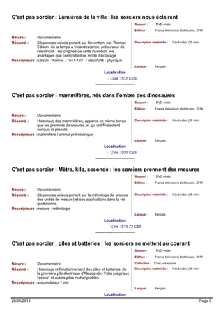 C'est pas sorcier : Lumières de la ville : les sorciers nous éclairent 
Support : DVD-vidéo 
Edition : France télévisions distribution, 2014 
Nature : Documentaire 
Résumé : Séquences vidéos portant sur l'invention, par Thomas 
Edison, de la lampe à incandescence, précurseur de 
l'électricité : les origines de cette invention, les 
avantages que comportent ce mode d'éclairage. 
Description matérielle : 1 dvd-vidéo (26 min) 
Descripteurs :Edison, Thomas : 1847-1931 / électricité : physique 
Langue : français 
Localisation 
- Cote : 537 CES 
~~~~~~~~~~~~~~~~~~ 
C'est pas sorcier : mammifères, nés dans l'ombre des dinosaures 
Support : DVD-vidéo 
Edition : France télévisions distribution, 2014 
Nature : Documentaire 
Résumé : Historique des mammifères, apparus en même temps 
que les premiers dinosaures, et qui ont finalement 
conquis la planète. 
Description matérielle : 1 dvd-vidéo (26 min) 
Descripteurs :mammifère / animal préhistorique 
Langue : français 
Localisation 
- Cote : 930 CES 
~~~~~~~~~~~~~~~~~~ 
C'est pas sorcier : Mètre, kilo, seconde : les sorciers prennent des mesures 
Support : DVD-vidéo 
Edition : France télévisions distribution, 2014 
Nature : Documentaire 
Résumé : Séquences vidéos portant sur la métrologie (la science 
des unités de mesure) et ses applications dans la vie 
quotidienne. 
Description matérielle : 1 dvd-vidéo (26 min) 
Descripteurs :mesure : métrologie 
Langue : français 
Localisation 
- Cote : 510.72 CES 
~~~~~~~~~~~~~~~~~~ 
C'est pas sorcier : piles et batteries : les sorciers se mettent au courant 
Support : DVD-vidéo 
Edition : France télévisions distribution, 2014 
Nature : Documentaire Collection : C'est pas sorcier 
Résumé : Historique et fonctionnement des piles et batteries, de 
la première pile électrique d'Alessandro Volta jusqu'aux 
"accus" et autres piles rechargeables. 
Description matérielle : 1 dvd-vidéo (26 min) 
Descripteurs :accumulateur / pile 
Langue : français 
Localisation 
26/06/2014 Page 3 
 
