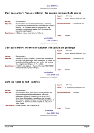 - Cote : 537 CES 
~~~~~~~~~~~~~~~~~~ 
C'est pas sorcier : Presse et internet : les sorciers remontent à la source 
Support : DVD-vidéo 
Edition : France télévisions distribution, 2014 
Nature : Documentaire 
Résumé : Documentaire sur les transformations du métier de 
journaliste depuis l'émergence d'internet et des réseaux 
sociaux. Les nouvelles sources d'information, les 
nouveaux modes de circulation de l'information. Le 
journalisme participatif. 
Description matérielle : 1 dvd-vidéo (26 min) 
Descripteurs :média de masse / journalisme / Internet 
Langue : français 
Localisation 
- Cote : 070 CES 
~~~~~~~~~~~~~~~~~~ 
C'est pas sorcier : Théorie de l'évolution : de Darwin à la génétique 
Support : DVD-vidéo 
Edition : France télévisions distribution, 2014 
Nature : Documentaire 
Résumé : Séquences vidéos filmées à l'Institut des Sciences de 
l'Evolution de Montpellier. Elles portent sur la théorie de 
l'évolution de Charles Darwin, ses limites à la lumière 
des progrès scientifiques du 21e siècle. 
Description matérielle : 1 dvd-vidéo (26 min) 
Descripteurs :évolution des espèces / Darwin, Charles : 1809-1882 / 
ADN (acide désoxyribonucléique) 
Langue : français 
Localisation 
- Cote : 576.8 CES 
~~~~~~~~~~~~~~~~~~ 
Dans les règles de l'art : la danse 
Support : DVD-vidéo 
Edition : C. Productions chromatiques, 2014 
Nature : Documentaire 
Résumé : Documentaire filmé, dans les coulisses pendant des 
répétitions et des représentations de spectacle, 
présentant différents métiers du spectacle vivant : 
décorateur, éclairagiste, maquilleuse, danseurs et 
chorégraphe du spectacle du centre chorégraphique de 
Nantes "Les chemins oubliés", inspiré de l'oeuvre de 
Jules Verne. 
Description matérielle : 1 dvd-vidéo 
Descripteurs :danse / métier : arts du spectacle 
Langue : français 
Localisation 
- Cote : 793.3 DAN 
~~~~~~~~~~~~~~~~~~ 
26/06/2014 Page 4 
 