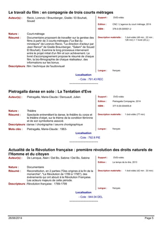Le travail du film : en compagnie de trois courts métrages 
Auteur(s) : Recio, Lorenzo / Braunberger, Gisèle / El Bouhati, 
Souad 
Support : DVD-vidéo 
Edition : CNC / L'agence du court métrage, 2014 
ISBN : 376-0-05-005501-2 
Nature : Court-métrage 
Résumé : Documentaire proposant de travailler sur la genèse des 
films à partir de 3 courts-métrages ("Le Bal du 
minotaure" de Lorenzo Recio, "La direction d'acteur par 
Jean Renoir" de Gisèle Braunberger, "Salam" de Souad 
El Bouhati). Examine le long processus intervenant 
entre le projet initial d'un film et son achèvement. Le 
livret d'accompagnement propose le résumé de chaque 
film, la bio-filmographie de chaque réalisateur, des 
informations sur les bonus. 
Description matérielle : 1 dvd-vidéo (48 min ; 22 min ; 
126 min) + 1 livret (20 p.) 
Descripteurs :film / technique de l'audiovisuel 
Langue : français 
Localisation 
- Cote : 791.43 REC 
~~~~~~~~~~~~~~~~~~ 
Pietragalla danse en solo : La Tentation d'Eve 
Auteur(s) : Pietragalla, Marie-Claude / Derouault, Julien Support : DVD-vidéo 
Edition : Pietragalla Compagnie, 2014 
ISBN : 377-5-00-004455-8 
Nature : Théâtre 
Résumé : Spectacle entremêlant la danse, le théâtre du corps et 
le théâtre d'objet, sur le thème de la condition féminine 
et de son symbolisme associé. 
Description matérielle : 1 dvd-vidéo (77 min) 
Descripteurs :danse / chorégraphie / oeuvre chorégraphique 
Mots clés : Pietragalla, Marie-Claude : 1963- Langue : français 
Localisation 
- Cote : 792.8 PIE 
~~~~~~~~~~~~~~~~~~ 
Actualité de la Révolution française : première révolution des droits naturels de 
l'Homme et du citoyen 
Auteur(s) : De Laroque, Alain / Del Bo, Sabine / Del Bo, Sabine Support : DVD-vidéo 
Edition : Le temps de le dire, 2013 
Nature : Documentaire 
Résumé : Reconstitution, en 2 parties ("Des origines à la fin de la 
monarchie", "La Révolution de 1789 à 1795"), des 
événements qui ont abouti à la Révolution Française. 
Les acteurs majeurs de cette période. 
Description matérielle : 1 dvd-vidéo (42 min ; 33 min) 
Descripteurs :Révolution française : 1789-1799 
Langue : français 
Localisation 
- Cote : 944.04 DEL 
~~~~~~~~~~~~~~~~~~ 
26/06/2014 Page 5 
 