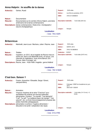 Anna Halprin : le souffle de la danse 
Auteur(s) : Gerber, Ruedi Support : DVD-vidéo 
Edition : Les films du paradoxe, 2013 
ISBN : 376-0-01-055668-9 
Nature : Documentaire 
Résumé : Documentaire sur la carrière d'Anna Halprin, pionnière 
américaine de la danse contemporaine. 
Description matérielle : 1 dvd-vidéo (80 min) 
Descripteurs :danse contemporaine / Etats-Unis / chorégraphe / 
oeuvre chorégraphique 
Langue : français 
Localisation 
- Cote : 793.3 GER 
~~~~~~~~~~~~~~~~~~ 
Britannicus 
Auteur(s) : Martinelli, Jean-Louis / Bechara, Julien / Racine, Jean Support : DVD-vidéo 
Edition : SOPAT, 2013 
ISBN : 376-0-18-386086-6 
Nature : Théâtre Collection : COPAT 
Résumé : Captation, en 2012, de la tragédie de Racine mise en 
scène par Jean-Louis Martinelli (avec, en bonus, une 
interview du réalisateur). Avec Anne Benoît, Eric 
Caruso, Alain Fromager, etc. 
Description matérielle : 1 dvd-vidéo (2h10 min) 
Descripteurs :Racine, Jean : 1639-1699 / tragédie : genre théâtral 
Langue : français 
Localisation 
- Cote : 792.12 MAR 
~~~~~~~~~~~~~~~~~~ 
C'est bon. Saison 1 
Auteur(s) : Fredon, Amandine / Elissalde, Serge / Girerd, 
Jacques-Rémy 
Support : DVD-vidéo 
Edition : 
ISBN : 355-3-501-13038-9 
Folimage / CRDP de l'académie de Lyon, 
2013 
Nature : Animation 
Résumé : Vingt-six chapitres de la série "C'est bon" pour 
sensibiliser les enfants aux bonnes habitudes 
alimentaires. Contient : "La carotte", "Les épinards", 
"L'ail", "Le sel", "La meilleure façon de manger", "Les 
yaourts", etc. Le livret d'accompagnement propose des 
pistes d'activités pédagogiques. 
Description matérielle : 1 dvd-vidéo (1h 10 min) + 5 
livrets 
Descripteurs :alimentation (nutrition) / hygiène alimentaire / 
éducation à la santé / préparation des repas 
Langue : français 
Localisation 
- Cote : 613.2 FRE 
~~~~~~~~~~~~~~~~~~ 
26/06/2014 Page 6 
 