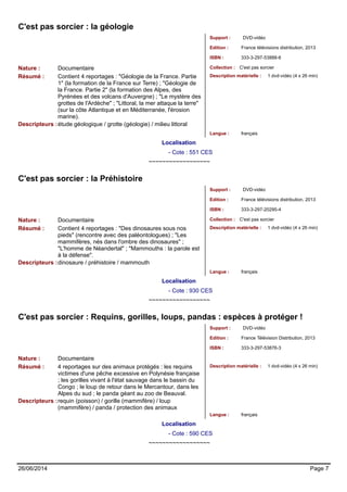 C'est pas sorcier : la géologie 
Support : DVD-vidéo 
Edition : France télévisions distribution, 2013 
ISBN : 333-3-297-53888-6 
Nature : Documentaire Collection : C'est pas sorcier 
Résumé : Contient 4 reportages : "Géologie de la France. Partie 
1" (la formation de la France sur Terre) ; "Géologie de 
la France. Partie 2" (la formation des Alpes, des 
Pyrénées et des volcans d'Auvergne) ; "Le mystère des 
grottes de l'Ardèche" ; "Littoral, la mer attaque la terre" 
(sur la côte Atlantique et en Méditerranée, l'érosion 
marine). 
Description matérielle : 1 dvd-vidéo (4 x 26 min) 
Descripteurs :étude géologique / grotte (géologie) / milieu littoral 
Langue : français 
Localisation 
- Cote : 551 CES 
~~~~~~~~~~~~~~~~~~ 
C'est pas sorcier : la Préhistoire 
Support : DVD-vidéo 
Edition : France télévisions distribution, 2013 
ISBN : 333-3-297-20295-4 
Nature : Documentaire Collection : C'est pas sorcier 
Résumé : Contient 4 reportages : "Des dinosaures sous nos 
pieds" (rencontre avec des paléontologues) ; "Les 
mammifères, nés dans l'ombre des dinosaures" ; 
"L'homme de Néandertal" ; "Mammouths : la parole est 
à la défense". 
Description matérielle : 1 dvd-vidéo (4 x 26 min) 
Descripteurs :dinosaure / préhistoire / mammouth 
Langue : français 
Localisation 
- Cote : 930 CES 
~~~~~~~~~~~~~~~~~~ 
C'est pas sorcier : Requins, gorilles, loups, pandas : espèces à protéger ! 
Support : DVD-vidéo 
Edition : France Télévision Distribution, 2013 
ISBN : 333-3-297-53876-3 
Nature : Documentaire 
Résumé : 4 reportages sur des animaux protégés : les requins 
victimes d'une pêche excessive en Polynésie française 
; les gorilles vivant à l'état sauvage dans le bassin du 
Congo ; le loup de retour dans le Mercantour, dans les 
Alpes du sud ; le panda géant au zoo de Beauval. 
Description matérielle : 1 dvd-vidéo (4 x 26 min) 
Descripteurs :requin (poisson) / gorille (mammifère) / loup 
(mammifère) / panda / protection des animaux 
Langue : français 
Localisation 
- Cote : 590 CES 
~~~~~~~~~~~~~~~~~~ 
26/06/2014 Page 7 
 