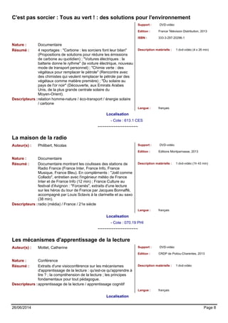 C'est pas sorcier : Tous au vert ! : des solutions pour l'environnement 
Support : DVD-vidéo 
Edition : France Télévision Distribution, 2013 
ISBN : 333-3-297-20296-1 
Nature : Documentaire 
Résumé : 4 reportages : "Carbone : les sorciers font leur bilan" 
(Propositions de solutions pour réduire les émissions 
de carbone au quotidien) ; "Voitures électriques : la 
batterie donne le rythme" (la voiture électrique, nouveau 
mode de transport personnel) ; "Chimie verte : des 
végétaux pour remplacer le pétrole" (Rencontre avec 
des chimistes qui veulent remplacer le pétrole par des 
végétaux comme matière première) ; "Du solaire au 
pays de l'or noir" (Découverte, aux Emirats Arabes 
Unis, de la plus grande centrale solaire du 
Moyen-Orient). 
Description matérielle : 1 dvd-vidéo (4 x 26 min) 
Descripteurs :relation homme-nature / éco-transport / énergie solaire 
/ carbone 
Langue : français 
Localisation 
- Cote : 613.1 CES 
~~~~~~~~~~~~~~~~~~ 
La maison de la radio 
Auteur(s) : Philibert, Nicolas Support : DVD-vidéo 
Edition : Editions Montparnasse, 2013 
Nature : Documentaire 
Résumé : Documentaire montrant les coulisses des stations de 
Radio France (France Inter, France Info, France 
Musique, France Bleu). En compléments : "Joël comme 
Collado", entretien avec l'ingénieur météo de France 
Inter et de France Info (12 min) ; France Culture au 
festival d'Avignon : "Forcenés", extraits d'une lecture 
sur les héros du tour de France par Jacques Bonnaffé, 
accompagné par Louis Sclavis à la clarinette et au saxo 
(38 min). 
Description matérielle : 1 dvd-vidéo (1h 43 min) 
Descripteurs :radio (média) / France / 21e siècle 
Langue : français 
Localisation 
- Cote : 070.19 PHI 
~~~~~~~~~~~~~~~~~~ 
Les mécanismes d'apprentissage de la lecture 
Auteur(s) : Mottet, Catherine Support : DVD-vidéo 
Edition : CRDP de Poitou-Charentes, 2013 
Nature : Conférence 
Résumé : Extraits d'une visioconférence sur les mécanismes 
d'apprentissage de la lecture : qu'est-ce qu'apprendre à 
lire ? ; la compréhension de la lecture ; les principes 
fondamentaux pour tout pédagogue. 
Description matérielle : 1 dvd-vidéo 
Descripteurs :apprentissage de la lecture / apprentissage cognitif 
Langue : français 
Localisation 
26/06/2014 Page 8 
 