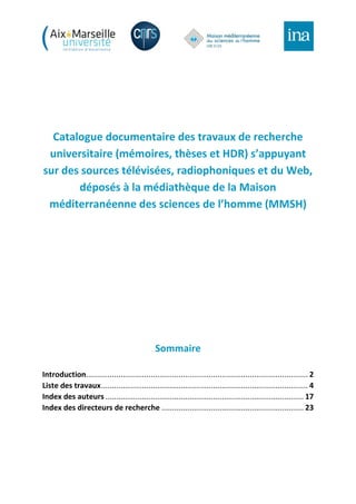 Catalogue documentaire des travaux de recherche
universitaire (mémoires, thèses et HDR) s’appuyant
sur des sources télévisées, radiophoniques et du Web,
déposés à la médiathèque de la Maison
méditerranéenne des sciences de l’homme (MMSH)
Sommaire
Introduction....................................................................................................... 2
Liste des travaux................................................................................................ 4
Index des auteurs ............................................................................................ 17
Index des directeurs de recherche .................................................................. 23
 