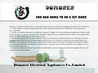 www.domorer.com
Domorer is located in Hejian China. It is easy and convenient to reach Tianjin and Huanghua port within 2 hours from us -
---- is professional in manufactory glassware factory, Main products included kinds of glassware. eg. tea cup, coffee
cup...meanwhile.
-----In 2012, we builded trading and consultation company in Ningbo. sell the small domestic appliances and open mold
service. eg. garment steamers, electric scales, automatic soap dispensers, magnifier lamps.etc Most of the products have
got GS, CE, ROHS, LFGB, FDA, ETL and UL approval,etc.....
----Now we have a more than 10 years professional team for this industry, and have more than 50 factories in internal.
otherwise we provide the most accurate products information to our customers so that they can choose the best one.
following up and update the latest price every year. like compare report about price and quality from different suppliers.
when you placed the order, we will assist or stead of you to check the actual situation of factory and production. try my
best to reduce risk for you.
----We warmly welcome customers from at home and abroad to visit our company to trade and negotiate with us for the
mutual benefits and prosperity.
 