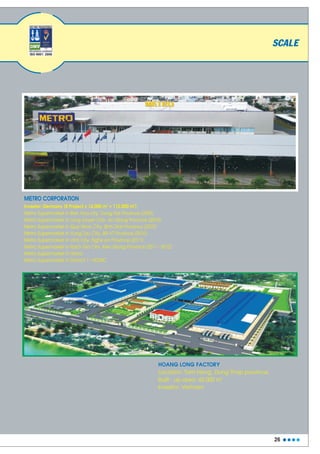 26
METRO CORPORATION
2 2
Investor: Germany (8 Project x 14.000 m = 112.000 m )
Metro Supermarket in Long Xuyen City, An Giang Province (2010)
Metro Supermarket in Quy Nhon City, Binh Dinh Province (2010)
Metro Supermarket in Vung Tau City, BR-VT Province (2010)
Metro Supermarket in Vinh City, Nghe An Province (2011)
Metro Supermarket in Rach Gia City, Kien Giang Province (2011 - 2012)
Metro Supermarket in Hanoi
Metro Supermarket in Dictrict 7 - HCMC
Metro Supermarket in Bien Hoa city, Dong Nai Province (2009)
HOANG LONG FACTORY
Location: Tam Nong, Dong Thap province.
2
Built - up area: 42.000 m
Investor: Vietnam
SCALE
 