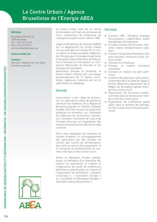 Le Centre Urbain / Agence
                                                                                                         Bruxelloise de l’Energie ABEA
                                                                                                                                Le Centre Urbain asbl est un centre            Services
                                                                                               Adresse                          d’information actif dans les domaines de
                                                                                                                                l’éco- construction, de l’urbanisme, de        F	 Conseils URE, utilisation énergies
                                                                                               Boulevard d’Anvers 24
                                                                                                                                l’énergie et du patrimoine, créé en 1988.           renouvelables / cogénération, audits
                                                                                               1000 Bruxelles
                                                                                               Tel + 32 2 227 42 69                                                                 énergétiques de logements
                                                                                               Fax + 32 2 219 35 91             L’Agence Bruxelloise de l’Energie (ABEA)       F	   Conseils isolation performante, réno-
                                                                                               centre.urbain@curbain.be         est un département du Centre Urbain                 vation basse énergie/maisons pas-
                                                                                                                                mis sur pied dans les années 90. Il s’ins-          sives
                                                                                               www.curbain.be                   crit dans un réseau européen d’Agences         F	   Conseils récupération/traitement des
                                                                                                                                de l’Energie pour l’échange d’expérience            eaux pluviales, économies d’eau, toi-
                                                                                               Contact                          et de projets dans le domaine de l’éduca-           tures vertes
                                                                                               Monsieur Stephan Van den Zegel   tion à l’énergie et l’information sur l’Uti-   F	   Conseils éco-matériaux
                                                                                               Secrétaire-général               lisation Rationnelle de l’Energie et les       F	   Conseils en matière d’isolation
ORGANISMES DE SENSIBILISATION ET D’INFORMATION - INFORMATIE- EN SENSIBILISERINGSORGANISATIES




                                                                                                                                énergies renouvelables.                             acoustique
                                                                                                                                Association bilingue et pluraliste, le         F	   Conseils en matière de petit patri-
                                                                                                                                Centre Urbain travaille avec une équipe             moine
                                                                                                                                pluridisciplinaire de 11 experts archi-        F	   Guidance de projets pour particuliers,
                                                                                                                                tectes, ingénieurs, historiens de l’art et          notamment dans le cadre de l’Appel à
                                                                                                                                spécialistes en pédagogie.                          Projets ‘Bâtiments exemplaires’ de la
                                                                                                                                                                                    Région de Bruxelles-Capitale (éner-
                                                                                                                                Activité                                            gie-éco-construction)
                                                                                                                                                                               F	   Organisation de formations profes-
                                                                                                                                                                                    sionnelles dans le domaine de l’éner-
                                                                                                                                L’association a pour objet de promou-               gie et de l’éco-construction
                                                                                                                                voir un cadre de vie urbain de qualité en      F	   Organisation de conférences grand
                                                                                                                                informant les habitants de la Région de             public dans le domaine de l’énergie,
                                                                                                                                Bruxelles-Capitale en matière d’habitat             de l’éco-construction et du petit patri-
                                                                                                                                durable. Elle met l’accent sur les bonnes           moine
                                                                                                                                pratiques en rénovation, sur l’utilisation
                                                                                                                                de matériaux de construction naturels,
                                                                                                                                sur l’utilisation rationnelle de l’eau et de
                                                                                                                                l’énergie ainsi que sur l’exploitation des
                                                                                                                                ressources existantes du bâti ancien déjà
                                                                                                                                construit.

                                                                                                                                Elle a ainsi développé une expertise en
                                                                                                                                matière d’habitat, un accompagnement
                                                                                                                                des particuliers par des activités de
                                                                                                                                conseil, des actions de sensibilisation,
                                                                                                                                des outils au service de la population et
                                                                                                                                la formation de professionnels en ma-
                                                                                                                                tière d’énergie et d’éco-construction.

                                                                                                                                Citons la réalisation d’audits énergé-
                                                                                                                                tiques, la réalisation d’un répertoire des
                                                                                                                                métiers du patrimoine, la création et
                                                                                                                                l’organisation de cycles de conférences
                                                                                                                                destinées au grand public, la création et
                                                                                                                                l’organisation de formations « Isolation
                                                                                                                                acoustique », « Conseiller Energie »
                                                                                                                                et « Conseiller en Rénovation Durable »
                                                                                                                                destinées à des professionnels.»




             136
 
